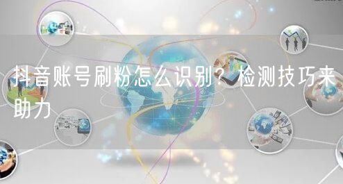 抖音账号刷粉怎么识别？检测技巧来助力