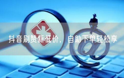 抖音刷赞新低价，自助下单轻松享