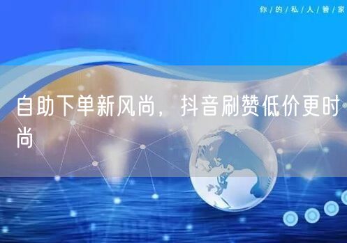 自助下单新风尚，抖音刷赞低价更时尚