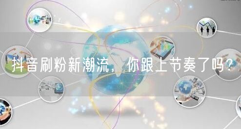抖音刷粉新潮流，你跟上节奏了吗？