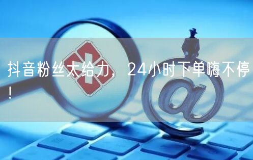抖音粉丝太给力，24小时下单嗨不停！