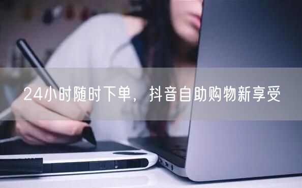 24小时随时下单，抖音自助购物新享受