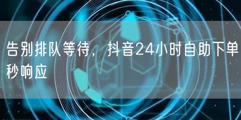 告别排队等待，抖音24小时自助下单秒响应