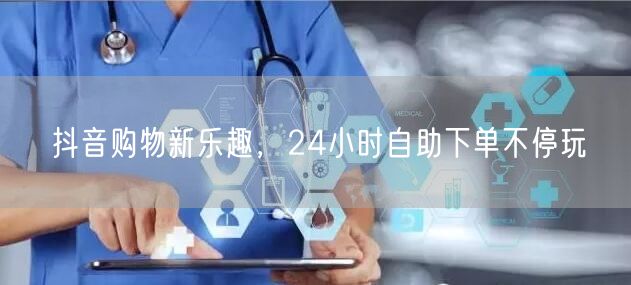 抖音购物新乐趣，24小时自助下单不停玩