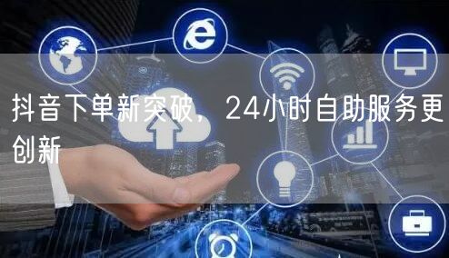 抖音下单新突破，24小时自助服务更创新