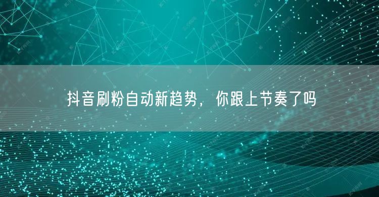 抖音刷粉自动新趋势，你跟上节奏了吗