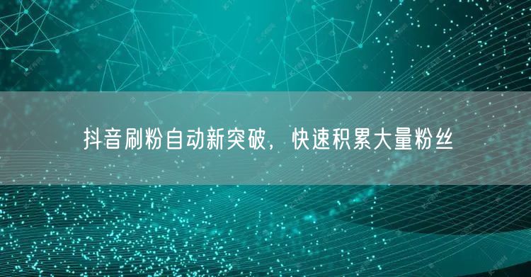 抖音刷粉自动新突破，快速积累大量粉丝